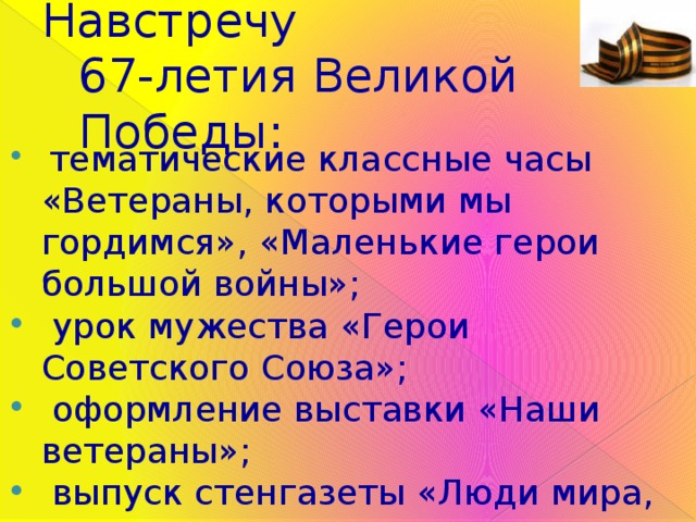 Навстречу  67-летия Великой Победы:  тематические классные часы «Ветераны, которыми мы гордимся», «Маленькие герои большой войны»;  урок мужества «Герои Советского Союза»;  оформление выставки «Наши ветераны»;  выпуск стенгазеты «Люди мира, на минуту встаньте!»; возложение цветов к памятнику «Солдаты войны» в п.Каджером. 