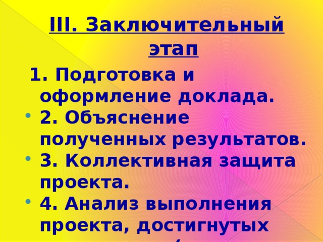 III. Заключительный этап   1. Подготовка и оформление доклада. 2. Объяснение полученных результатов. 3. Коллективная защита проекта. 4. Анализ выполнения проекта, достигнутых результатов (успехов и неудач). 5. Оценка результатов. 