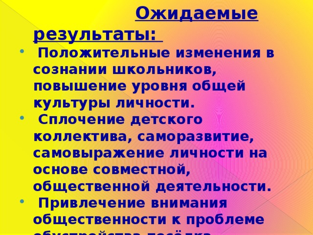  Ожидаемые результаты:  Положительные изменения в сознании школьников, повышение уровня общей культуры личности.  Сплочение детского коллектива, саморазвитие, самовыражение личности на основе совместной, общественной деятельности.  Привлечение внимания общественности к проблеме обустройства посёлка.  Включение обучающихся в конкретное социально значимое дело и создание аллеи помогли ребятам принести пользу школе и посёлку .  