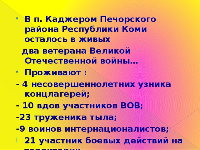 В п. Каджером Печорского района Республики Коми осталось в живых  два ветерана Великой Отечественной войны… Проживают : - 4 несовершеннолетних узника концлагерей; - 10 вдов участников ВОВ; -23 труженика тыла; -9 воинов интернационалистов; 21 участник боевых действий на территории  Северо – Кавказского региона. 