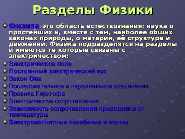 Разделы Физики Физика -это область естествознания: наука о простейших и, вместе с тем, наиболее общих законах природы, о материи, её структуре и движении. Физика подразделятся на разделы и имеются те которые связаны с электричеством: Электрическое поле   Постоянный электрический ток   Закон Ома Последовательное и параллельное соединения Правила Кирхгофа Электрическое сопротивление Зависимость сопротивления проводника от температуры Электромагнитные колебания и волны 