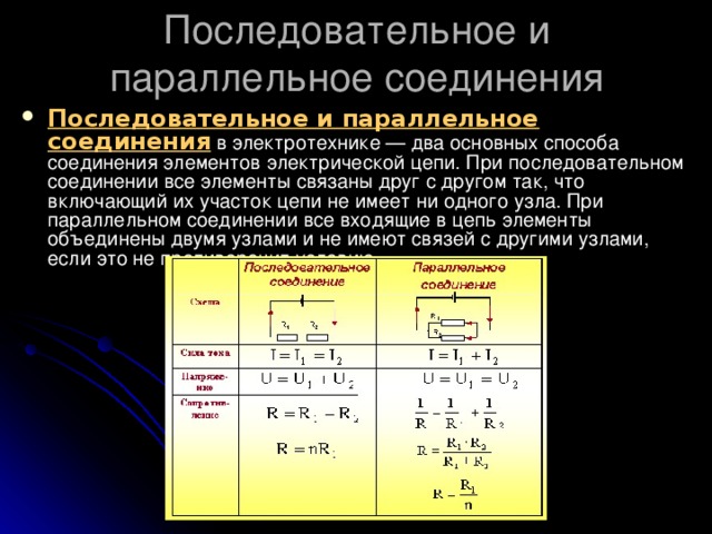 Последовательное и параллельное соединения Последовательное и параллельное соединения  в электротехнике — два основных способа соединения элементов электрической цепи. При последовательном соединении все элементы связаны друг с другом так, что включающий их участок цепи не имеет ни одного узла. При параллельном соединении все входящие в цепь элементы объединены двумя узлами и не имеют связей с другими узлами, если это не противоречит условию. 