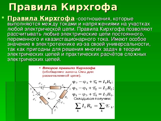 Правила Кирхгофа  -соотношения, которые выполняются между токами и напряжениями на участках любой электрической цепи. Правила Кирхгофа позволяют рассчитывать любые электрические цепи постоянного, переменного и квазистационарного тока. Имеют особое значение в электротехнике из-за своей универсальности, так как пригодны для решения многих задач в теории электрических цепей и практических расчётов сложных электрических цепей. 