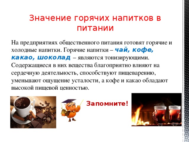 Значение горячих напитков в питании На предприятиях общественного питания готовят горячие и холодные напитки. Горячие напитки – чай, кофе, какао, шоколад – являются тонизирующими. Содержащиеся в них вещества благоприятно влияют на сердечную деятельность, способствуют пищеварению, уменьшают ощущение усталости, а кофе и какао обладают высокой пищевой ценностью. Запомните!  