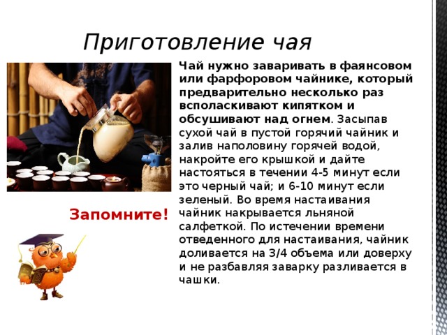 Приготовление чая Чай нужно заваривать в фаянсовом или фарфоровом чайнике, который предварительно несколько раз всполаскивают кипятком и обсушивают над огнем . Засыпав сухой чай в пустой горячий чайник и залив наполовину горячей водой, накройте его крышкой и дайте настояться в течении 4-5 минут если это черный чай; и 6-10 минут если зеленый. Во время настаивания чайник накрывается льняной салфеткой. По истечении времени отведенного для настаивания, чайник доливается на 3/4 объема или доверху и не разбавляя заварку разливается в чашки. Запомните!  