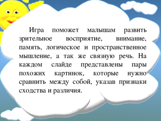   Игра поможет малышам развить зрительное восприятие, внимание, память, логическое и пространственное мышление, а так же связную речь. На каждом слайде представлены пары похожих картинок, которые нужно сравнить между собой, указав признаки сходства и различия. 