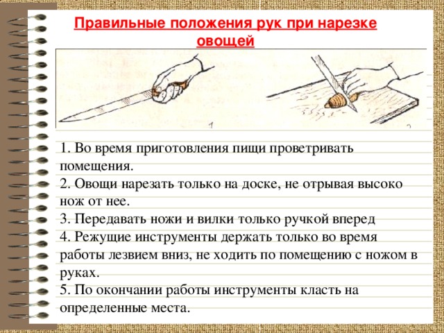 Правильные положения рук при нарезке овощей 1. Во время приготовления пищи проветривать помещения. 2. Овощи нарезать только на доске, не отрывая высоко нож от нее. 3. Передавать ножи и вилки только ручкой вперед 4. Режущие инструменты держать только во время работы лезвием вниз, не ходить по помещению с ножом в руках. 5. По окончании работы инструменты класть на определенные места. 17 