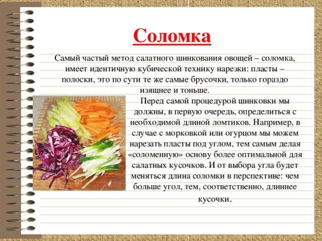 Соломка  Самый частый метод салатного шинкования овощей – соломка, имеет идентичную кубической технику нарезки: пласты – полоски, это по сути те же самые брусочки, только гораздо изящнее и тоньше . Перед самой процедурой шинковки мы должны, в первую очередь, определиться с необходимой длиной ломтиков. Например, в случае с морковкой или огурцом мы можем нарезать пласты под углом, тем самым делая «соломенную» основу более оптимальной для салатных кусочков. И от выбора угла будет меняться длина соломки в перспективе: чем больше угол, тем, соответственно, длиннее кусочки .  