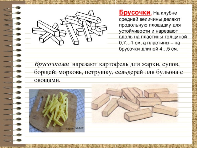 Брусочки . На клубне средней величины делают продольную площадку для устойчивости и нарезают вдоль на пластины толщиной 0,7 … 1 см, а пластины – на брусочки длиной 4 … 5 см. Брусочками   нарезают картофель для жарки, супов, борщей; морковь, петрушку, сельдерей для бульона с овощами . 6 