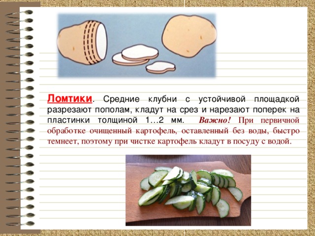 Ломтики . Средние клубни с устойчивой площадкой разрезают пополам, кладут на срез и нарезают поперек на пластинки толщиной 1 … 2 мм.   Важно! При первичной обработке очищенный картофель, оставленный без воды, быстро темнеет, поэтому при чистке картофель кладут в посуду с водой. 8 