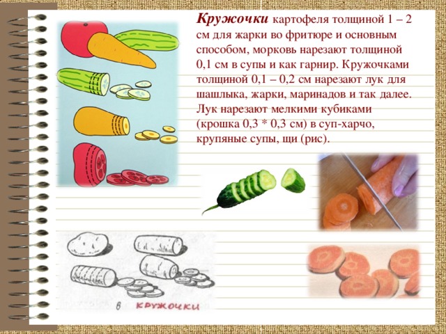 Кружочки  картофеля толщиной 1 – 2 см для жарки во фритюре и основным способом, морковь нарезают толщиной 0,1 см в супы и как гарнир. Кружочками толщиной 0,1 – 0,2 см нарезают лук для шашлыка, жарки, маринадов и так далее. Лук нарезают мелкими кубиками (крошка 0,3 * 0,3 см) в суп-харчо, крупяные супы, щи (рис).  