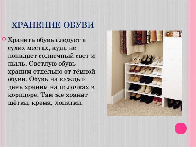 ХРАНЕНИЕ ОБУВИ Хранить обувь следует в сухих местах, куда не попадает солнечный свет и пыль. Светлую обувь храним отдельно от тёмной обуви. Обувь на каждый день храним на полочках в коридоре. Там же хранят щётки, крема, лопатки.  