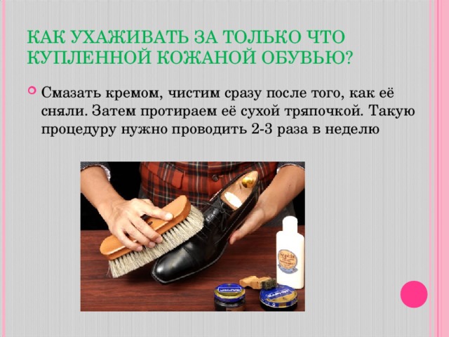 КАК УХАЖИВАТЬ ЗА ТОЛЬКО ЧТО КУПЛЕННОЙ КОЖАНОЙ ОБУВЬЮ? Смазать кремом, чистим сразу после того, как её сняли. Затем протираем её сухой тряпочкой. Такую процедуру нужно проводить 2-3 раза в неделю  