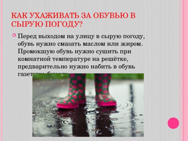КАК УХАЖИВАТЬ ЗА ОБУВЬЮ В СЫРУЮ ПОГОДУ? Перед выходом на улицу в сырую погоду, обувь нужно смазать маслом или жиром. Промокшую обувь нужно сушить при комнатной температуре на решётке, предварительно нужно набить в обувь газетную бумагу.  