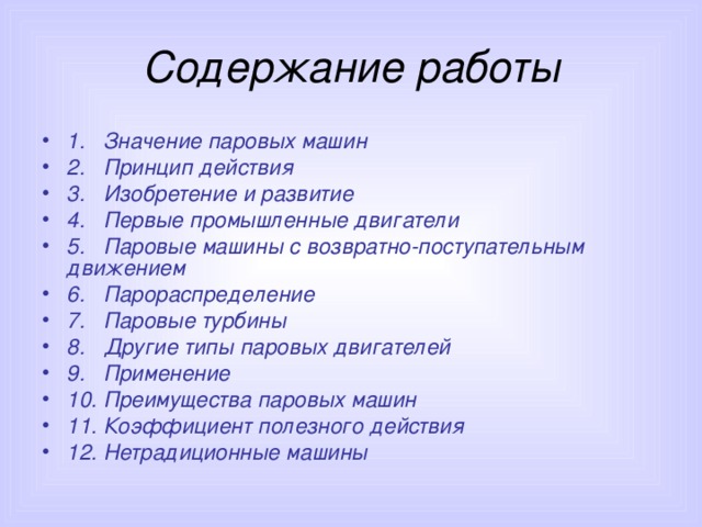 Содержание работы 1. Значение паровых машин 2. Принцип действия 3. Изобретение и развитие 4. Первые промышленные двигатели 5. Паровые машины с возвратно-поступательным движением 6. Парораспределение 7. Паровые турбины 8. Другие типы паровых двигателей 9. Применение 10. Преимущества паровых машин 11. Коэффициент полезного действия 12. Нетрадиционные машины  