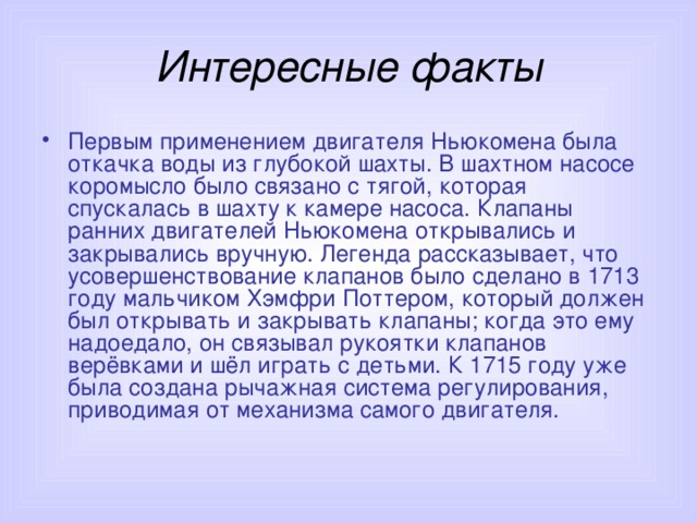 Интересные факты Первым применением двигателя Ньюкомена была откачка воды из глубокой шахты. В шахтном насосе коромысло было связано с тягой, которая спускалась в шахту к камере насоса. Клапаны ранних двигателей Ньюкомена открывались и закрывались вручную. Легенда рассказывает, что усовершенствование клапанов было сделано в 1713 году мальчиком Хэмфри Поттером, который должен был открывать и закрывать клапаны; когда это ему надоедало, он связывал рукоятки клапанов верёвками и шёл играть с детьми. К 1715 году уже была создана рычажная система регулирования, приводимая от механизма самого двигателя. 