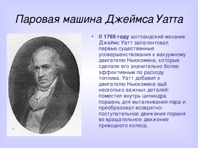 Паровая машина Джеймса Уатта В 1769 году шотландский механик Джеймс Уатт запатентовал первые существенные усовершенствования к вакуумному двигателю Ньюкомена, которые сделали его значительно более эффективным по расходу топлива. Уатт добавил к двигателю Ньюкомена ещё несколько важных деталей: поместил внутрь цилиндра поршень для выталкивания пара и преобразовал возвратно-поступательное движения поршня во вращательное движение приводного колеса. 