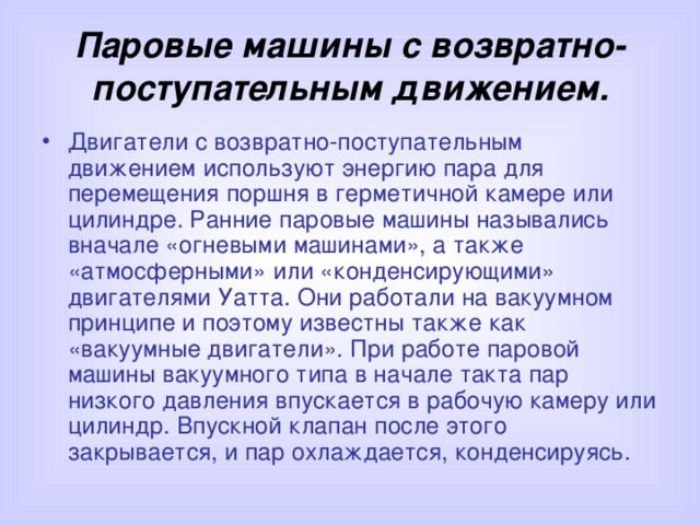 Паровые машины с возвратно-поступательным движением. Двигатели с возвратно-поступательным движением используют энергию пара для перемещения поршня в герметичной камере или цилиндре. Ранние паровые машины назывались вначале «огневыми машинами», а также «атмосферными» или «конденсирующими» двигателями Уатта. Они работали на вакуумном принципе и поэтому известны также как «вакуумные двигатели». При работе паровой машины вакуумного типа в начале такта пар низкого давления впускается в рабочую камеру или цилиндр. Впускной клапан после этого закрывается, и пар охлаждается, конденсируясь.  