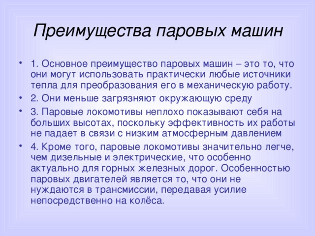 Преимущества паровых машин 1. Основное преимущество паровых машин – это то, что они могут использовать практически любые источники тепла для преобразования его в механическую работу. 2. Они меньше загрязняют окружающую среду 3. Паровые локомотивы неплохо показывают себя на больших высотах, поскольку эффективность их работы не падает в связи с низким атмосферным давлением 4. Кроме того, паровые локомотивы значительно легче, чем дизельные и электрические, что особенно актуально для горных железных дорог. Особенностью паровых двигателей является то, что они не нуждаются в трансмиссии, передавая усилие непосредственно на колёса. 