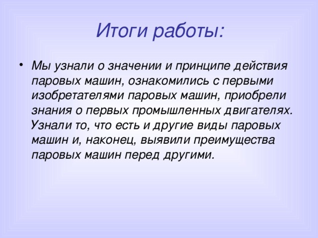 Итоги работы: Мы узнали о значении и принципе действия паровых машин, ознакомились с первыми изобретателями паровых машин, приобрели знания о первых промышленных двигателях. Узнали то, что есть и другие виды паровых машин и, наконец, выявили преимущества паровых машин перед другими. 