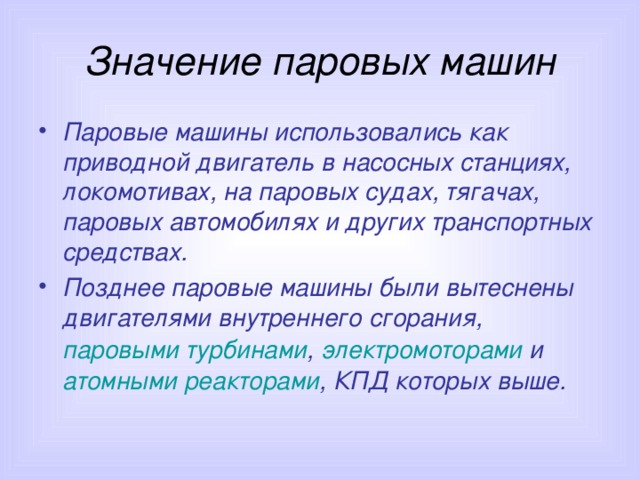 Значение паровых машин Паровые машины использовались как приводной двигатель в насосных станциях, локомотивах, на паровых судах, тягачах, паровых автомобилях и других транспортных средствах. Позднее паровые машины были вытеснены двигателями внутреннего сгорания , паровыми турбинами , электромоторами и атомными реакторами , КПД которых выше. 