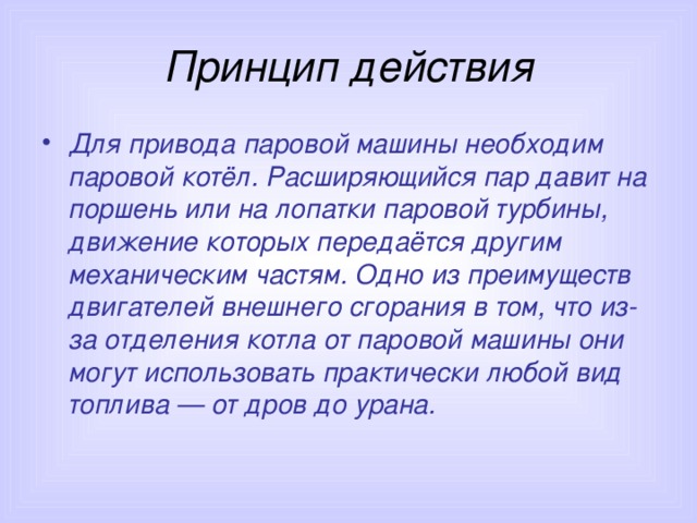Принцип действия Для привода паровой машины необходим паровой котёл. Расширяющийся пар давит на поршень или на лопатки паровой турбины, движение которых передаётся другим механическим частям. Одно из преимуществ двигателей внешнего сгорания в том, что из-за отделения котла от паровой машины они могут использовать практически любой вид топлива — от дров до урана. 