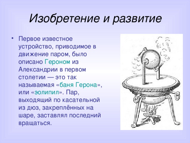 Изобретение и развитие Первое известное устройство, приводимое в движение паром, было описано Героном из Александрии в первом столетии — это так называемая « баня Герона », или « эолипил ». Пар, выходящий по касательной из дюз, закреплённых на шаре, заставлял последний вращаться.  