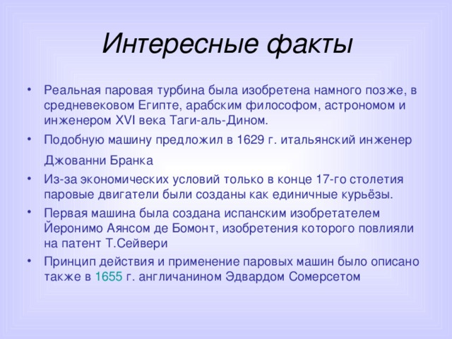 Интересные факты Реальная паровая турбина была изобретена намного позже, в средневековом Египте, арабским философом, астрономом и инженером XVI века Таги-аль-Дином.  Подобную машину предложил в 1629 г. итальянский инженер Джованни Бранка  Из-за экономических условий только в конце 17-го столетия паровые двигатели были созданы как единичные курьёзы. Первая машина была создана испанским изобретателем Йеронимо Аянсом де Бомонт, изобретения которого повлияли на патент Т.Сейвери Принцип действия и применение паровых машин было описано также в 1655 г. англичанином Эдвардом Сомерсетом  