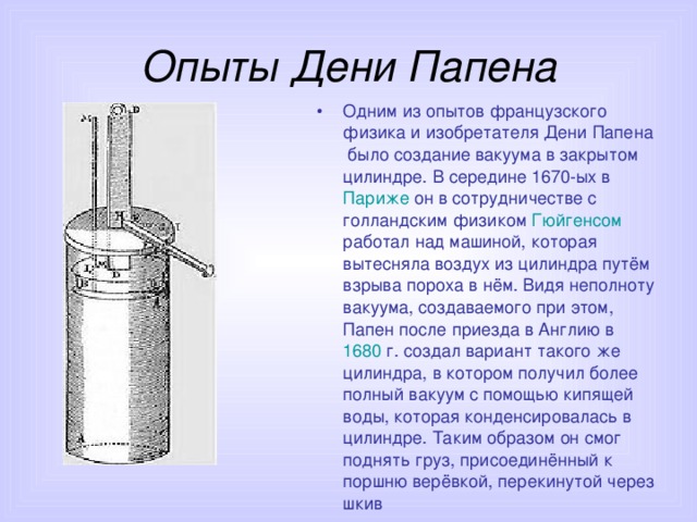 Опыты Дени Папена Одним из опытов французского физика и изобретателя Дени Папена было создание вакуума в закрытом цилиндре. В середине 1670-ых в Париже он в сотрудничестве с голландским физиком Гюйгенсом работал над машиной, которая вытесняла воздух из цилиндра путём взрыва пороха в нём. Видя неполноту вакуума, создаваемого при этом, Папен после приезда в Англию в 1680 г. создал вариант такого же цилиндра, в котором получил более полный вакуум с помощью кипящей воды, которая конденсировалась в цилиндре. Таким образом он смог поднять груз, присоединённый к поршню верёвкой, перекинутой через шкив 