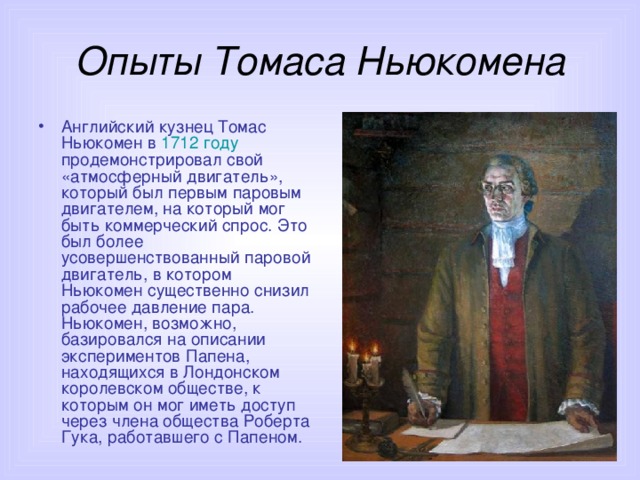 Опыты Томаса Ньюкомена Английский кузнец Томас Ньюкомен в 1712 году продемонстрировал свой «атмосферный двигатель», который был первым паровым двигателем, на который мог быть коммерческий спрос. Это был более усовершенствованный паровой двигатель, в котором Ньюкомен существенно снизил рабочее давление пара. Ньюкомен, возможно, базировался на описании экспериментов Папена, находящихся в Лондонском королевском обществе, к которым он мог иметь доступ через члена общества Роберта Гука, работавшего с Папеном. 