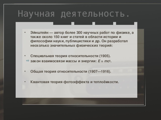 Научная деятельность. Эйнштейн — автор более 300 научных работ по физике, а также около 150 книг и статей в области истории и философии науки, публицистики и др. Он разработал несколько значительных физических теорий:  Специальная теория относительности (1905).   закон взаимосвязи массы и энергии: E = mc 2 . Общая теория относительности (1907—1916).  Квантовая теория фотоэффекта и теплоёмкости. 