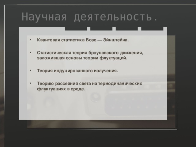 Научная деятельность. Квантовая статистика Бозе — Эйнштейна.  Статистическая теория броуновского движения, заложившая основы теории флуктуаций.  Теория индуцированного излучения.  Теорию рассеяния света на термодинамических флуктуациях в среде. 