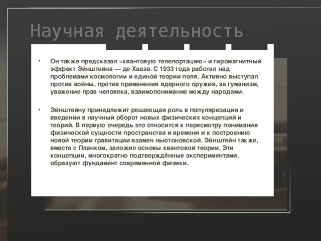  Научная деятельность Он также предсказал «квантовую телепортацию» и гиромагнитный эффект Эйнштейна — де Хааза. С 1933 года работал над проблемами космологии и единой теории поля. Активно выступал против войны, против применения ядерного оружия, за гуманизм, уважение прав человека, взаимопонимание между народами.  Эйнштейну принадлежит решающая роль в популяризации и введении в научный оборот новых физических концепций и теорий. В первую очередь это относится к пересмотру понимания физической сущности пространства и времени и к построению новой теории гравитации взамен ньютоновской. Эйнштейн также, вместе с Планком, заложил основы квантовой теории. Эти концепции, многократно подтверждённые экспериментами, образуют фундамент современной физики.  
