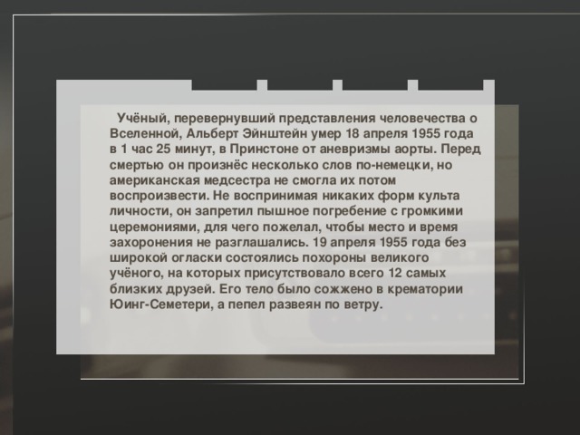  Учёный, перевернувший представления человечества о Вселенной, Альберт Эйнштейн умер 18 апреля 1955 года в 1 час 25 минут, в Принстоне от аневризмы аорты. Перед смертью он произнёс несколько слов по-немецки, но американская медсестра не смогла их потом воспроизвести. Не воспринимая никаких форм культа личности, он запретил пышное погребение с громкими церемониями, для чего пожелал, чтобы место и время захоронения не разглашались. 19 апреля 1955 года без широкой огласки состоялись похороны великого учёного, на которых присутствовало всего 12 самых близких друзей. Его тело было сожжено в крематории Юинг-Семетери, а пепел развеян по ветру. 