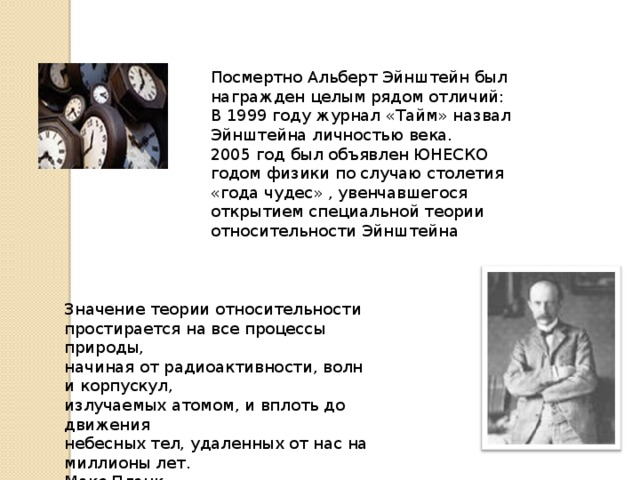 Посмертно Альберт Эйнштейн был награжден целым рядом отличий: В 1999 году журнал «Тайм» назвал Эйнштейна личностью века. 2005 год был объявлен ЮНЕСКО годом физики по случаю столетия «года чудес» , увенчавшегося открытием специальной теории относительности Эйнштейна Значение теории относительности  простирается на все процессы природы,  начиная от радиоактивности, волн и корпускул,  излучаемых атомом, и вплоть до движения  небесных тел, удаленных от нас на миллионы лет.  Макс Планк 