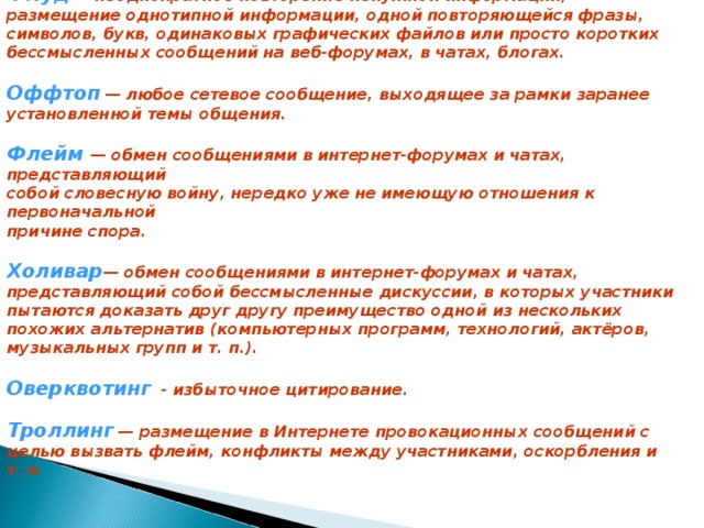Флуд  — неоднократное повторение ненужной информации, размещение однотипной информации, одной повторяющейся фразы, символов, букв, одинаковых графических файлов или просто коротких бессмысленных сообщений на веб-форумах, в чатах, блогах.   Оффтоп  — любое сетевое сообщение, выходящее за рамки заранее установленной темы общения.  Флейм — обмен сообщениями в интернет-форумах и чатах, представляющий собой словесную войну, нередко уже не имеющую отношения к первоначальной причине спора.   Холивар — обмен сообщениями в интернет-форумах и чатах, представляющий собой бессмысленные дискуссии, в которых участники пытаются доказать друг другу преимущество одной из нескольких похожих альтернатив (компьютерных программ, технологий, актёров, музыкальных групп и т. п.).  Оверквотинг  - избыточное цитирование.   Троллинг  — размещение в Интернете провокационных сообщений с целью вызвать флейм, конфликты между участниками, оскорбления и т. п.    