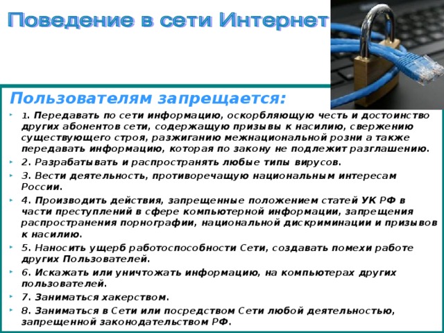 Пользователям запрещается: 1 . Передавать по сети информацию, оскорбляющую честь и достоинство других абонентов сети, содержащую призывы к насилию, свержению существующего строя, разжиганию межнациональной розни а также передавать информацию, которая по закону не подлежит разглашению. 2. Разрабатывать и распространять любые типы вирусов. 3. Вести деятельность, противоречащую национальным интересам России. 4. Производить действия, запрещенные положением статей УК РФ в части преступлений в сфере компьютерной информации, запрещения распространения порнографии, национальной дискриминации и призывов к насилию. 5. Наносить ущерб работоспособности Сети, создавать помехи работе других Пользователей. 6. Искажать или уничтожать информацию, на компьютерах других пользователей.   7. Заниматься хакерством.   8. Заниматься в Сети или посредством Сети любой деятельностью, запрещенной законодательством РФ.   