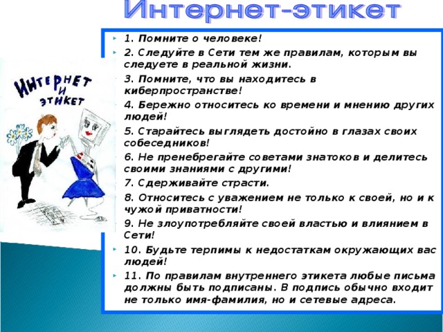 1. Помните о человеке! 2. Следуйте в Сети тем же правилам, которым вы следуете в реальной жизни. 3. Помните, что вы находитесь в киберпространстве! 4. Бережно относитесь ко времени и мнению других людей! 5. Старайтесь выглядеть достойно в глазах своих собеседников! 6. Не пренебрегайте советами знатоков и делитесь своими знаниями с другими! 7. Сдерживайте страсти. 8. Относитесь с уважением не только к своей, но и к чужой приватности! 9. Не злоупотребляйте своей властью и влиянием в Сети! 10. Будьте терпимы к недостаткам окружающих вас людей! 11. По правилам внутреннего этикета любые письма должны быть подписаны. В подпись обычно входит не только имя-фамилия, но и сетевые адреса. 