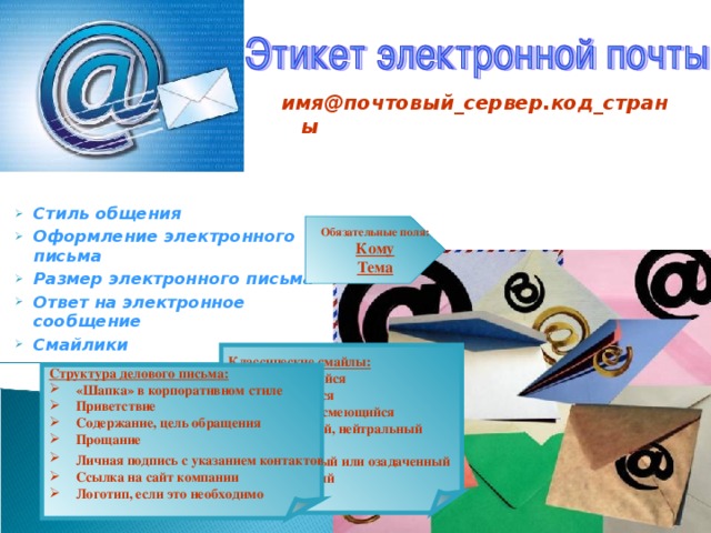имя@почтовый_сервер.код_страны  Стиль общения Оформление электронного письма Размер электронного письма Ответ на электронное сообщение Смайлики Обязательные поля: Кому Тема Классические смайлы: :-)    улыбающийся :-)))   смеющийся :-D    радостно смеющийся :-|    задумчивый, нейтральный :-(    грустный :-/    недовольный или озадаченный :-0    удивлённый Структура делового письма: «Шапка» в корпоративном стиле Приветствие  Содержание, цель обращения Прощание Личная подпись с указанием контактов Ссылка на сайт компании Логотип, если это необходимо 
