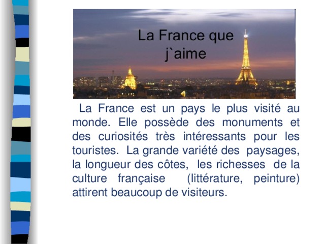  La France est un pays le plus visité au monde. Elle possède des monuments et des curiosités très intéressants pour les touristes. La grande variété des paysages, la longueur des côtes, les richesses de la culture française (littérature, peinture) attirent beaucoup de visiteurs. 