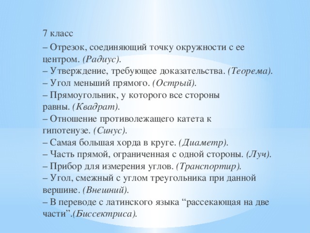 7 класс – Отрезок, соединяющий точку окружности с ее центром.  (Радиус).  – Утверждение, требующее доказательства.  (Теорема).  – Угол меньший прямого.  (Острый).  – Прямоугольник, у которого все стороны равны.  (Квадрат).  – Отношение противолежащего катета к гипотенузе.  (Синус).  – Самая большая хорда в круге.  (Диаметр).  – Часть прямой, ограниченная с одной стороны.  (Луч).  – Прибор для измерения углов.  (Транспортир).  – Угол, смежный с углом треугольника при данной вершине.  (Внешний).  – В переводе с латинского языка “рассекающая на две части”. (Биссектриса). 