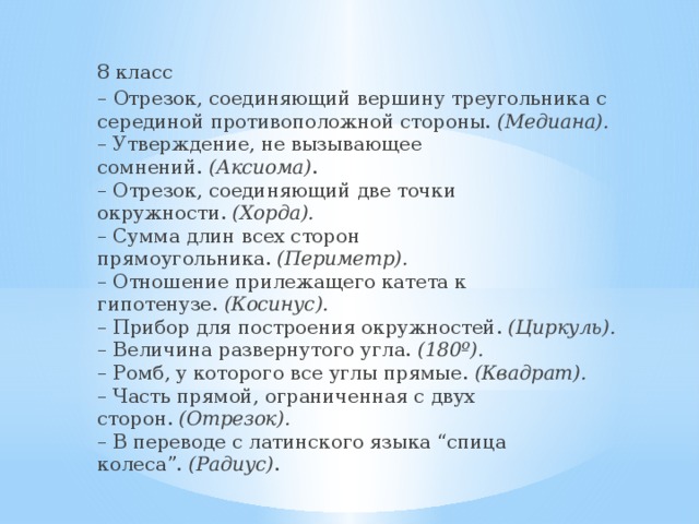8 класс – Отрезок, соединяющий вершину треугольника с серединой противоположной стороны.  (Медиана).  – Утверждение, не вызывающее сомнений.  (Аксиома) .  – Отрезок, соединяющий две точки окружности.  (Хорда).  – Сумма длин всех сторон прямоугольника.  (Периметр).  – Отношение прилежащего катета к гипотенузе.  (Косинус).  – Прибор для построения окружностей.  (Циркуль).  – Величина развернутого угла.  (180º).  – Ромб, у которого все углы прямые.  (Квадрат).  – Часть прямой, ограниченная с двух сторон.  (Отрезок).  – В переводе с латинского языка “спица колеса”.  (Радиус) . 