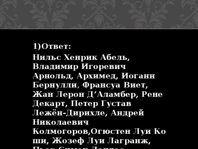 1)Ответ: Нильс Хенрик Абель, Владимир Игоревич Арнольд, Архимед, Иоганн Бернулли , Франсуа Виет, Жан Лерон Д’Аламбер, Рене Декарт, Петер Густав Лежён-Дирихле, Андрей Николаевич Колмогоров,Огюстен Луи Коши, Жозеф Луи Лагранж, Пьер-Симон Лаплас 