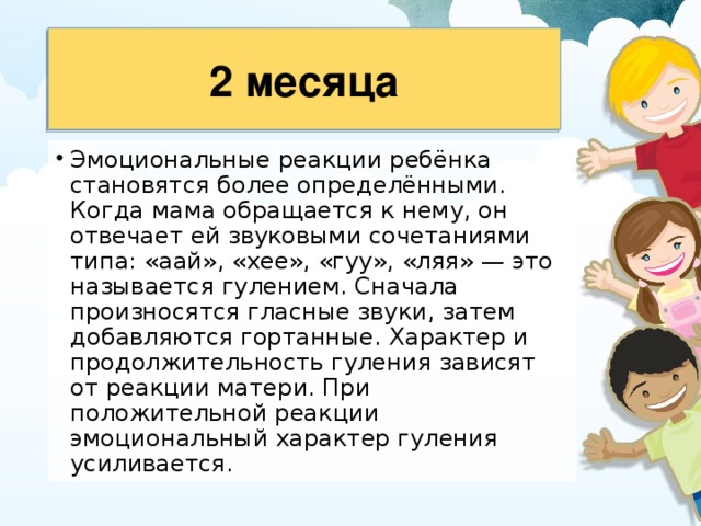 2 месяца Эмоциональные реакции ребёнка становятся более определёнными. Когда мама обращается к нему, он отвечает ей звуковыми сочетаниями типа: «аай», «хее», «гуу», «ляя» — это называется гулением. Сначала произносятся гласные звуки, затем добавляются гортанные. Характер и продолжительность гуления зависят от реакции матери. При положительной реакции эмоциональный харак­тер гуления усиливается. 
