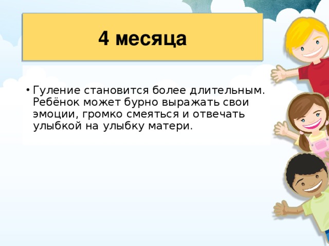 4 месяца Гуление становится более длительным. Ребёнок может бурно выражать свои эмоции, громко смеяться и отвечать улыбкой на улыбку матери. 