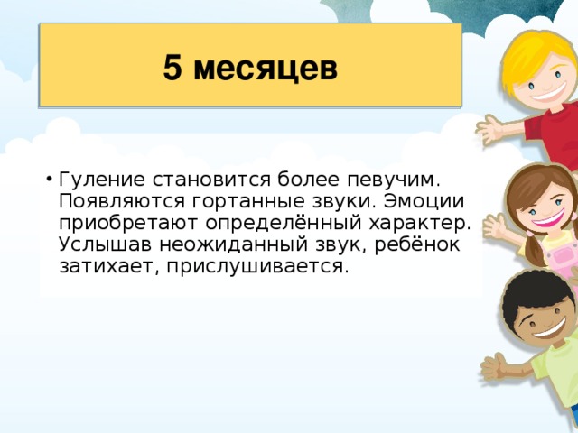 5 месяцев Гуление становится более певучим. Появляются гортанные звуки. Эмоции приобретают определённый характер. Услышав неожиданный звук, ребёнок за­тихает, прислушивается. 