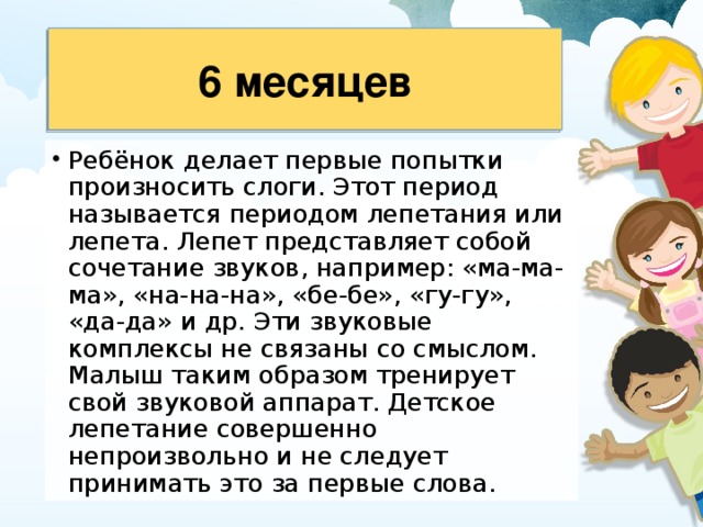 6 месяцев Ребёнок делает первые попытки произносить слоги. Этот период называется периодом лепетания или лепета. Лепет представляет собой сочетание звуков, например: «ма-ма-ма», «на-на-на», «бе-бе», «гу-гу», «да-да» и др. Эти звуко­вые комплексы не связаны со смыслом. Малыш таким образом тренирует свой звуковой аппарат. Детское лепетание совершенно непроизвольно и не следует принимать это за первые слова. 