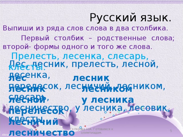 Русский язык. Выпиши из ряда слов слова в два столбика.  Первый столбик – родственные слова; второй- формы одного и того же слова.  Прелесть, лесенка, слесарь, клесты. лес      лесник лесник     лесником лесной     у лесника перелесок      лесничий лесничество лесовик Лес, лесник, прелесть, лесной, лесенка, перелесок, лесничий, лесником, слесарь, лесничество, у лесника, лесовик, клесты.  Склярова Н.А. Готовимся к олимпиадам. 