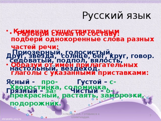 Русский язык  К именам существительным подбери однокоренные слова разных частей речи: Друг, звезда, солнце, бег, круг, говор. Образуй от имен прилагательных глаголы с указанными приставками: Ясный - про-    Густой – с- Грязный – за-    Чистый – о-  Разбери слова по составу:   Приозерный, голосистый, седоватый, подпол, вялость, настольный, вездеход.  Хворостинка, соломинка, прекрасный, растаять, заморозки, подорожник.  Склярова Н.А. Готовимся к олимпиадам.  
