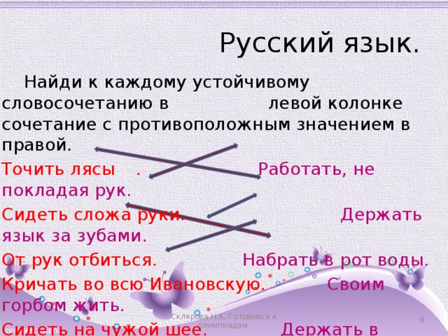 Русский язык.  Найди к каждому устойчивому словосочетанию в левой колонке сочетание с противоположным значением в правой. Точить лясы  .   Работать, не покладая рук. Сидеть сложа руки. Держать язык за зубами. От рук отбиться.     Набрать в рот воды. Кричать во всю Ивановскую. Своим горбом жить. Сидеть на чужой шее.   Держать в ежовых рукавицах.     Склярова Н.А. Готовимся к олимпиадам. 